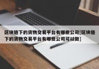区块链下的货物交易平台有哪些公司[区块链下的货物交易平台有哪些公司可以做]